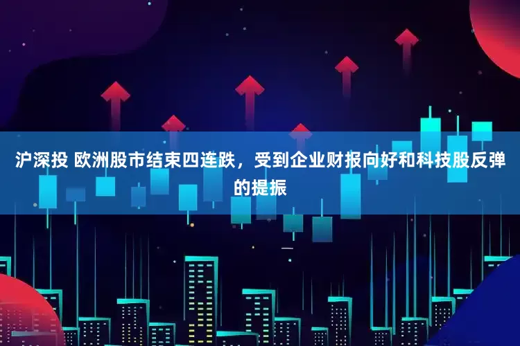 沪深投 欧洲股市结束四连跌，受到企业财报向好和科技股反弹的提振