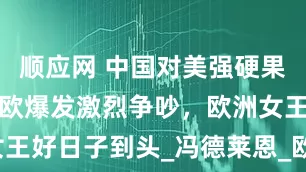 顺应网 中国对美强硬果然有效，美欧爆发激烈争吵，欧洲女王好日子到头_冯德莱恩_欧盟_与美国