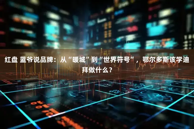 红盘 蓝爷说品牌：从“暖城”到“世界符号”，鄂尔多斯该学迪拜做什么？