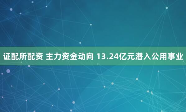 证配所配资 主力资金动向 13.24亿元潜入公用事业