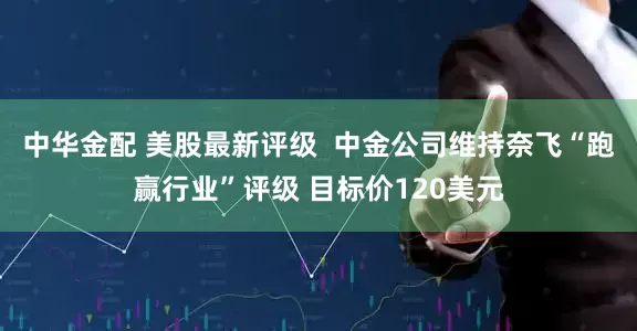 中华金配 美股最新评级  中金公司维持奈飞“跑赢行业”评级 目标价120美元