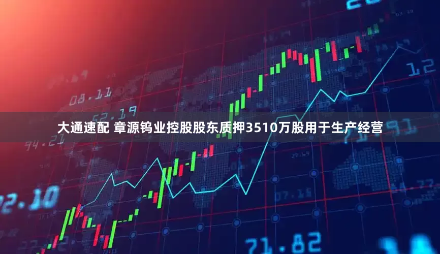 大通速配 章源钨业控股股东质押3510万股用于生产经营