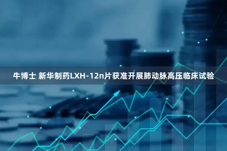 牛博士 新华制药LXH-12n片获准开展肺动脉高压临床试验