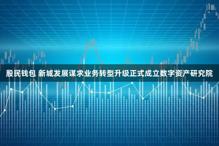 股民钱包 新城发展谋求业务转型升级正式成立数字资产研究院