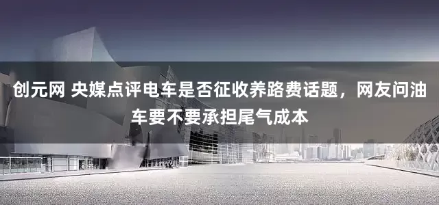 创元网 央媒点评电车是否征收养路费话题，网友问油车要不要承担尾气成本