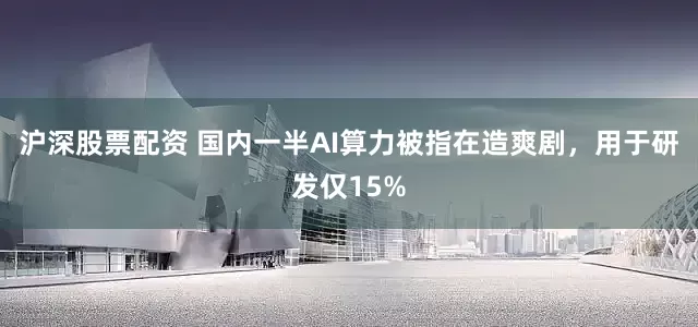 沪深股票配资 国内一半AI算力被指在造爽剧，用于研发仅15%